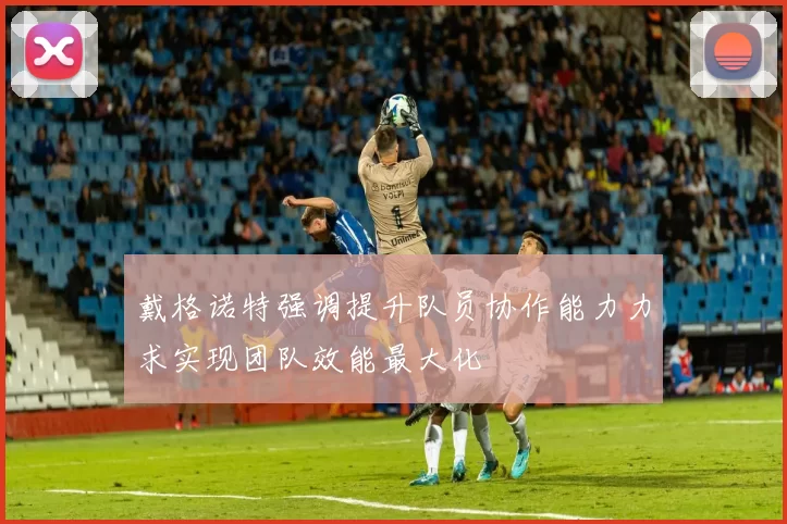 戴格诺特强调提升队员协作能力力求实现团队效能最大化