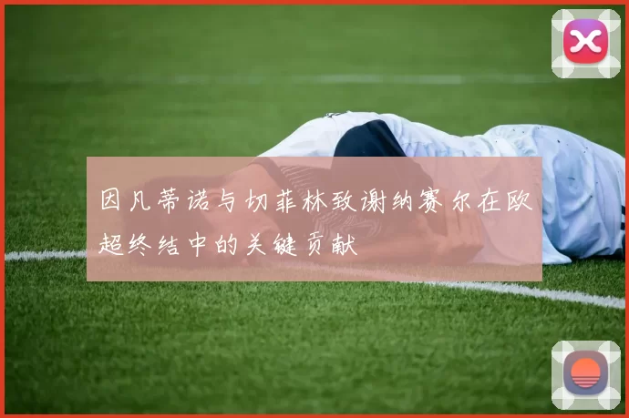因凡蒂诺与切菲林致谢纳赛尔在欧超终结中的关键贡献