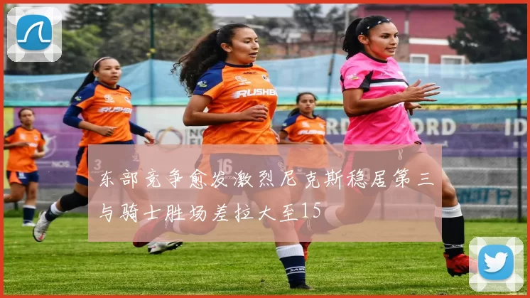 东部竞争愈发激烈尼克斯稳居第三与骑士胜场差拉大至15