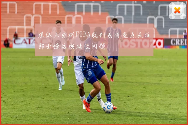 媒体人分析FIBA裁判或将重点关注郭士强边线站位问题