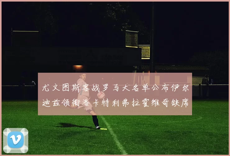 尤文图斯客战罗马大名单公布伊尔迪兹领衔洛卡特利弗拉霍维奇缺席