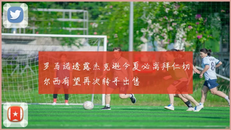 罗马诺透露杰克逊今夏必离拜仁切尔西有望再次转手出售