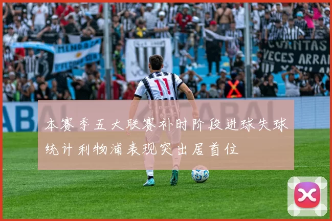 本赛季五大联赛补时阶段进球失球统计利物浦表现突出居首位