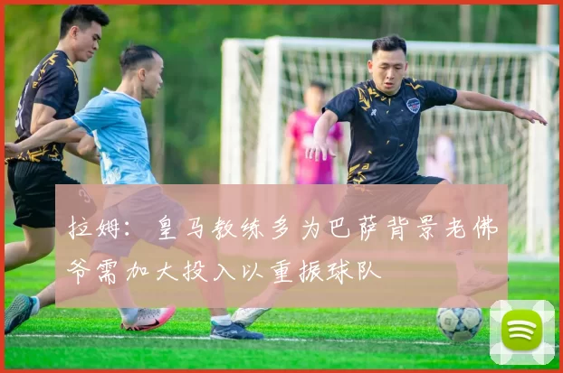 拉姆：皇马教练多为巴萨背景老佛爷需加大投入以重振球队