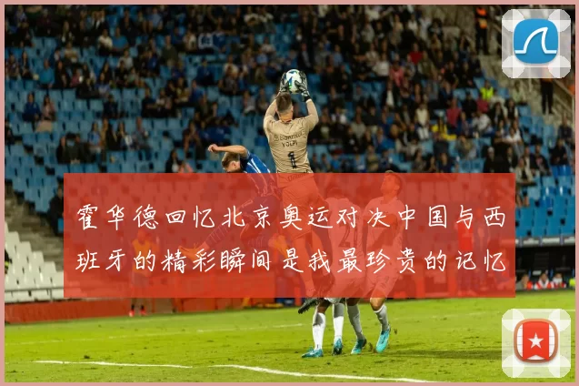 霍华德回忆北京奥运对决中国与西班牙的精彩瞬间是我最珍贵的记忆之一