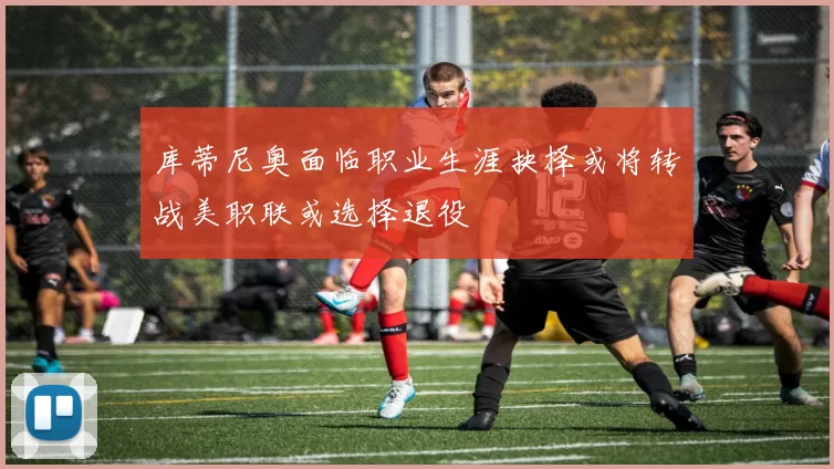 库蒂尼奥面临职业生涯抉择或将转战美职联或选择退役
