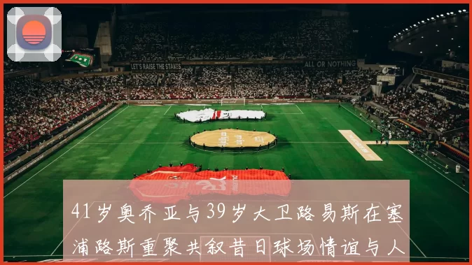 41岁奥乔亚与39岁大卫路易斯在塞浦路斯重聚共叙昔日球场情谊与人生故事