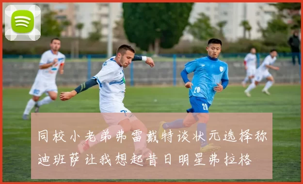 同校小老弟弗雷戴特谈状元选择称迪班萨让我想起昔日明星弗拉格