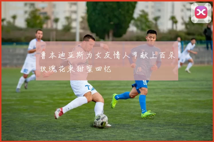 鲁本迪亚斯为女友情人节献上百朵玫瑰花束甜蜜回忆
