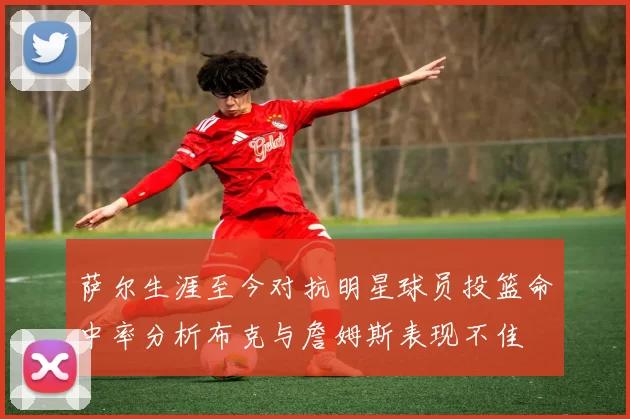 萨尔生涯至今对抗明星球员投篮命中率分析布克与詹姆斯表现不佳