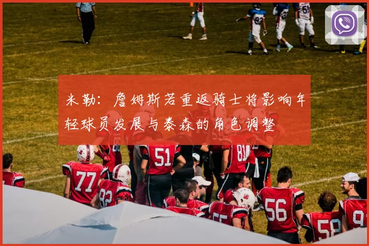 米勒：詹姆斯若重返骑士将影响年轻球员发展与泰森的角色调整