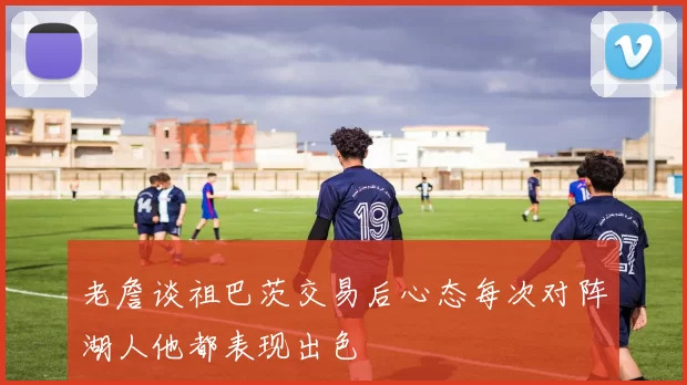 老詹谈祖巴茨交易后心态每次对阵湖人他都表现出色