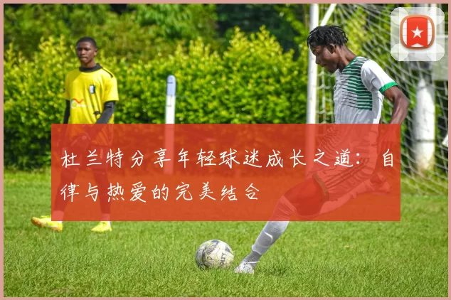 杜兰特分享年轻球迷成长之道：自律与热爱的完美结合