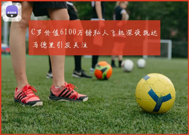 C罗价值6100万镑私人飞机深夜抵达马德里引发关注