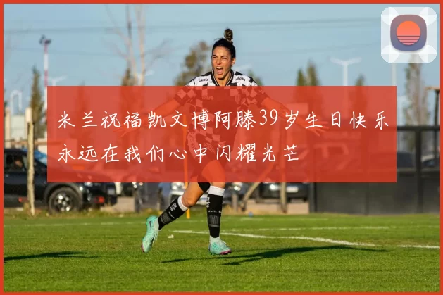 米兰祝福凯文博阿滕39岁生日快乐永远在我们心中闪耀光芒