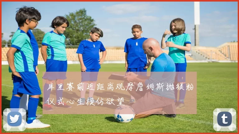 库里赛前近距离观摩詹姆斯抛镁粉仪式心生模仿欲望