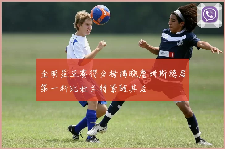 全明星正赛得分榜揭晓詹姆斯稳居第一科比杜兰特紧随其后
