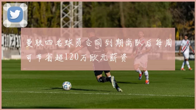 曼联四名球员合同到期离队后每周可节省超120万欧元薪资