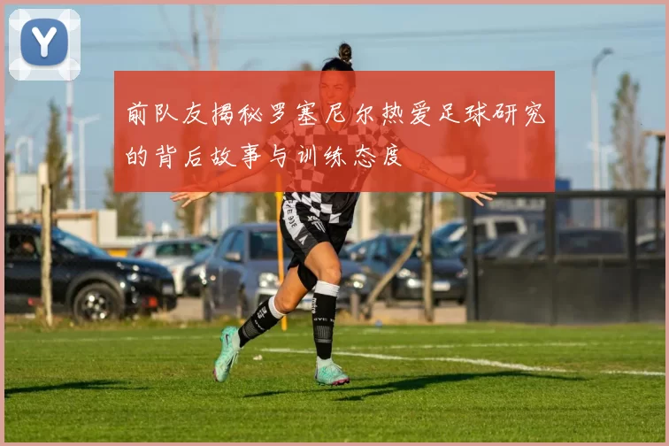 前队友揭秘罗塞尼尔热爱足球研究的背后故事与训练态度