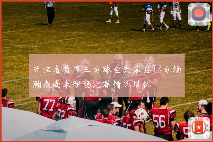 开拓者首节三分球全失落后12分杨瀚森尚未登场比赛情况堪忧