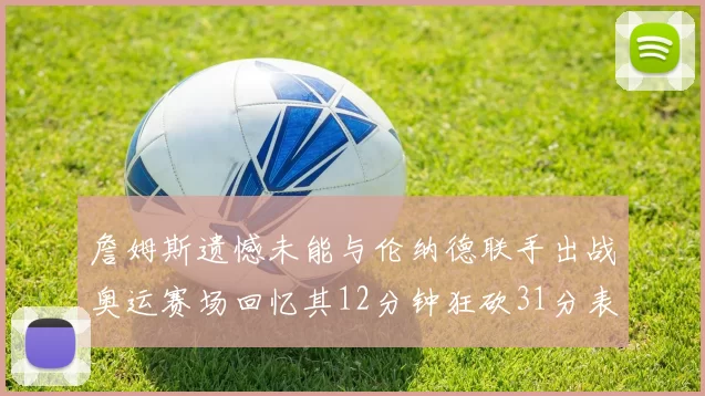 詹姆斯遗憾未能与伦纳德联手出战奥运赛场回忆其12分钟狂砍31分表现