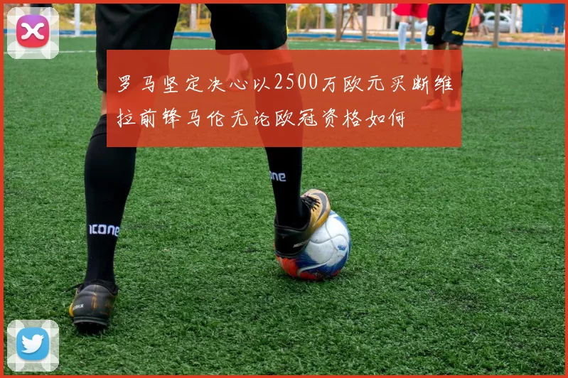 罗马坚定决心以2500万欧元买断维拉前锋马伦无论欧冠资格如何