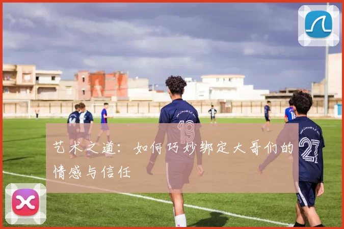 艺术之道：如何巧妙绑定大哥们的情感与信任