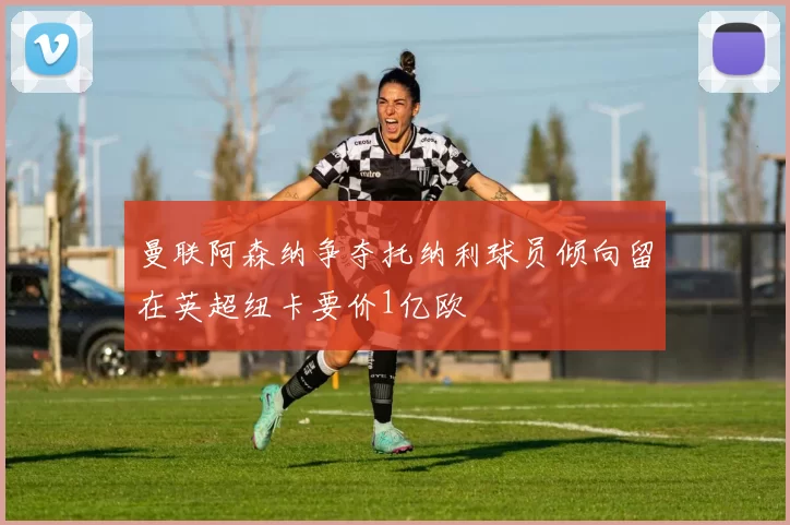 曼联阿森纳争夺托纳利球员倾向留在英超纽卡要价1亿欧