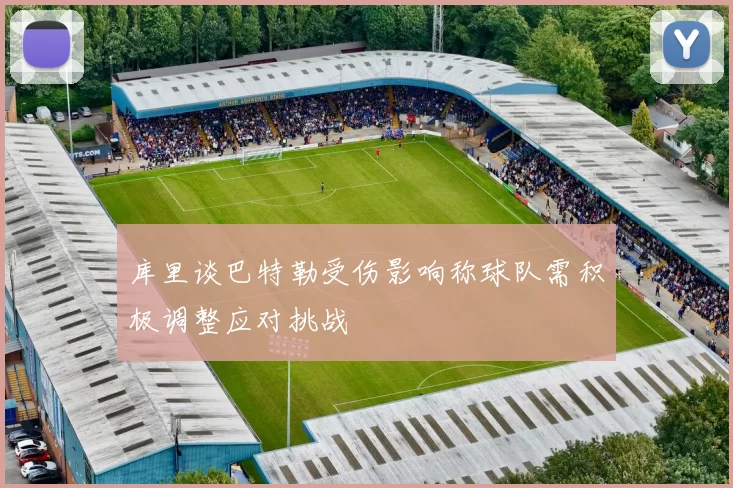 库里谈巴特勒受伤影响称球队需积极调整应对挑战
