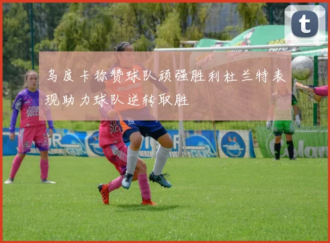 乌度卡称赞球队顽强胜利杜兰特表现助力球队逆转取胜