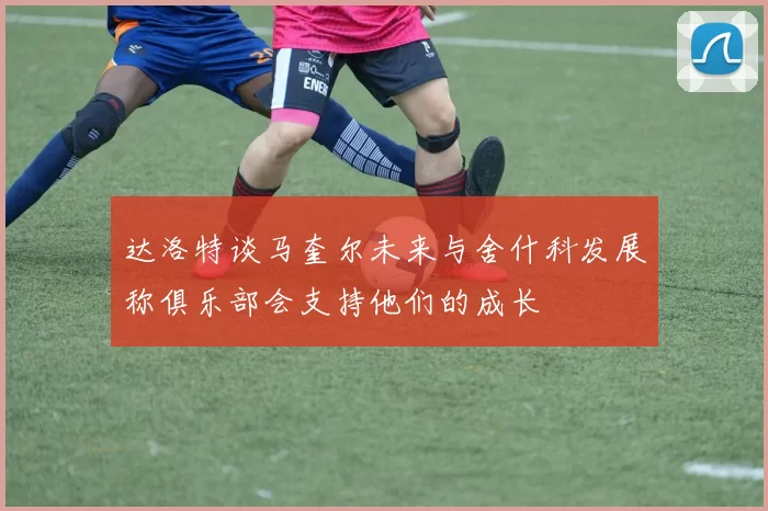 达洛特谈马奎尔未来与舍什科发展称俱乐部会支持他们的成长