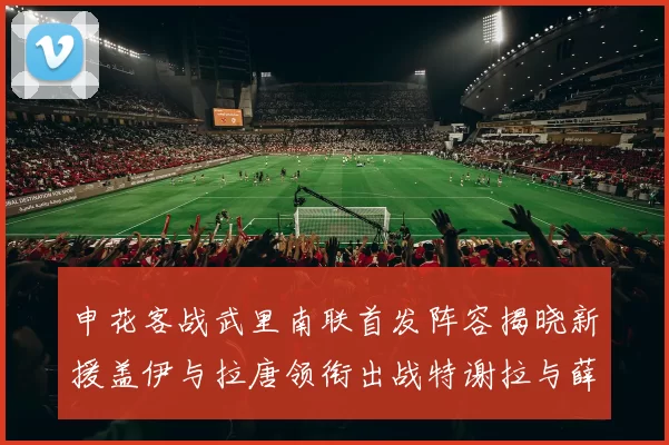 申花客战武里南联首发阵容揭晓新援盖伊与拉唐领衔出战特谢拉与薛庆浩同场竞技