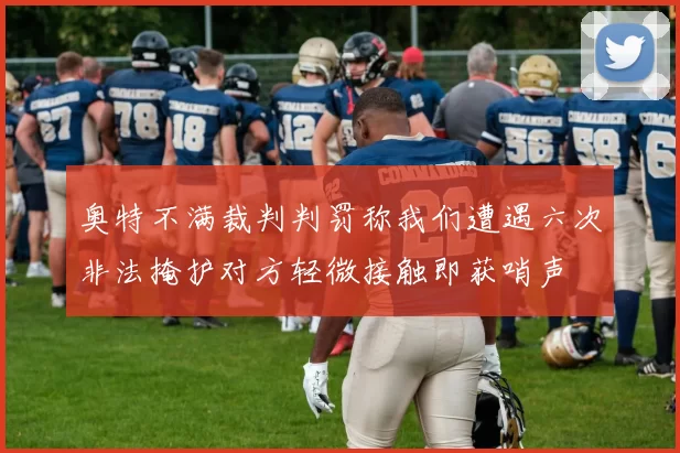 奥特不满裁判判罚称我们遭遇六次非法掩护对方轻微接触即获哨声