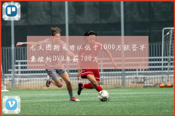 尤文图斯或将以低于1000万欧签字费续约DV9年薪700万