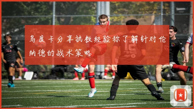 乌度卡分享执教经验称了解针对伦纳德的战术策略