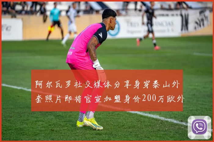 阿尔瓦罗社交媒体分享身穿泰山外套照片即将官宣加盟身价200万欧外援